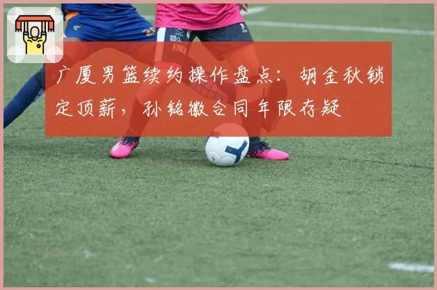 广厦男篮续约操作盘点:胡金秋锁定顶薪,孙铭徽合同年限存疑