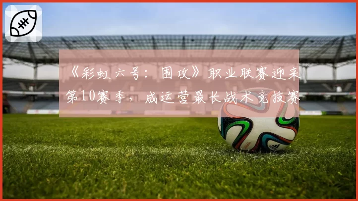 《彩虹六号:围攻》职业联赛迎来第10赛季,成运营最长战术竞技赛事之一