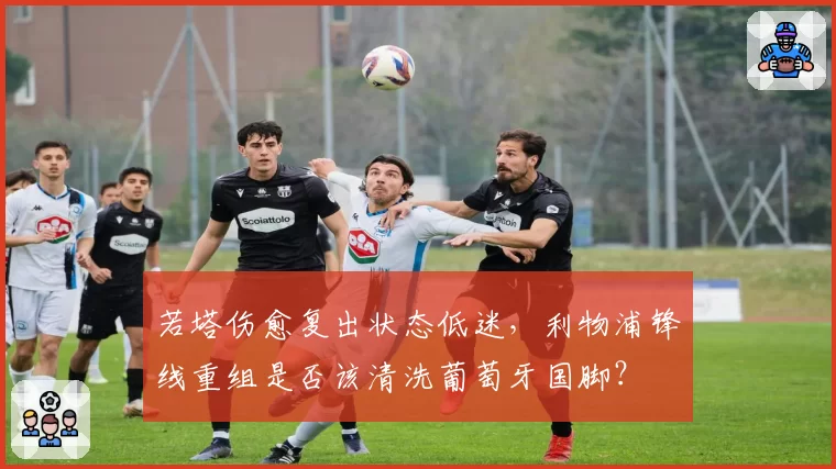 若塔伤愈复出状态低迷,利物浦锋线重组是否该清洗葡萄牙国脚?