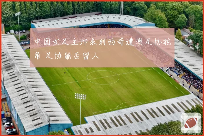 中国女足主帅米利西奇遭澳足协挖角 足协能否留人