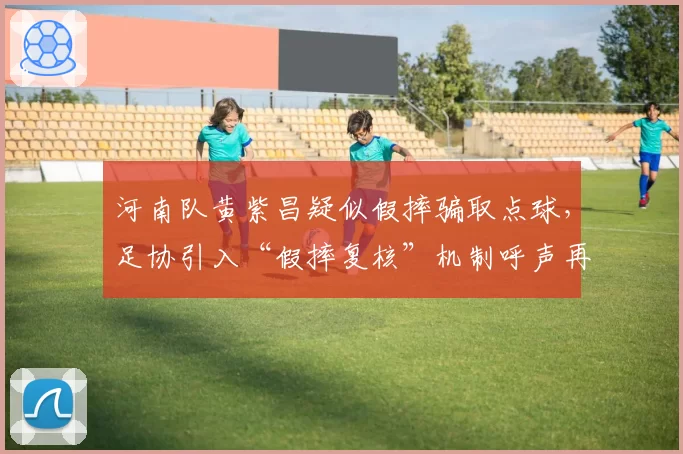 河南队黄紫昌疑似假摔骗取点球，足协引入“假摔复核”机制呼声再起
