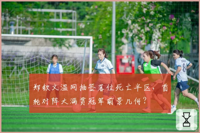 郑钦文温网抽签落位死亡半区，首轮对阵大满贯冠军前景几何？