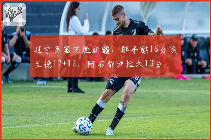 辽宁男篮完胜新疆，鄢手骐16分莫兰德17+12，阿不都沙拉木13分