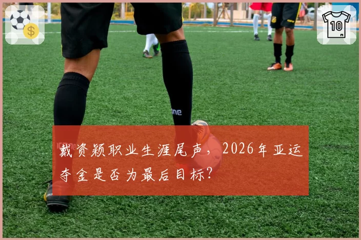 戴资颖职业生涯尾声，2026年亚运夺金是否为最后目标？