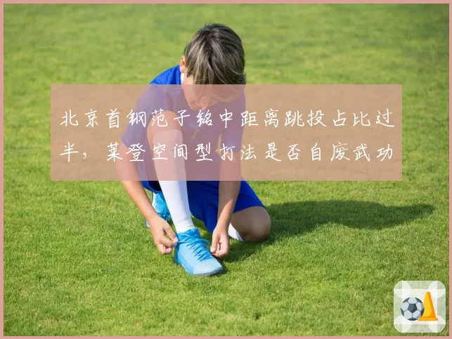 北京首钢范子铭中距离跳投占比过半，莱登空间型打法是否自废武功？