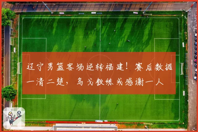 辽宁男篮客场逆转福建!赛后数据一清二楚,乌戈教练或感谢一人