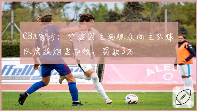 CBA官方:宁波因主场观众向主队球队席投烟盒杂物,罚款3万