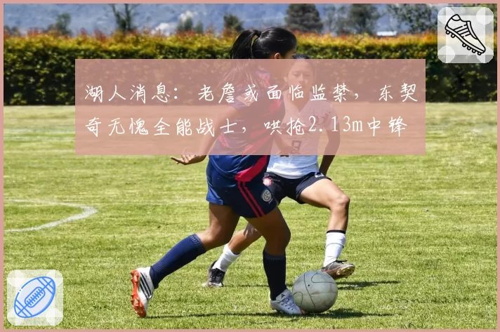 湖人消息:老詹或面临监禁,东契奇无愧全能战士,哄抢2.13m中锋