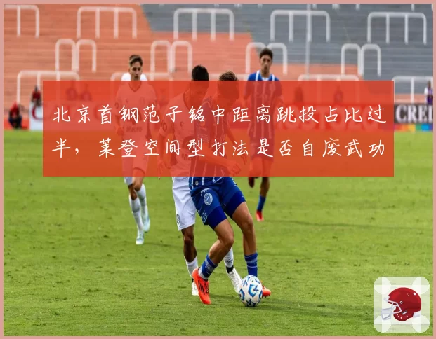 北京首钢范子铭中距离跳投占比过半，莱登空间型打法是否自废武功？