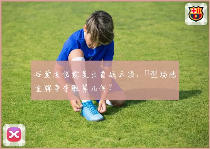 谷爱凌伤愈复出首战云顶，U型场地金牌争夺胜算几何？