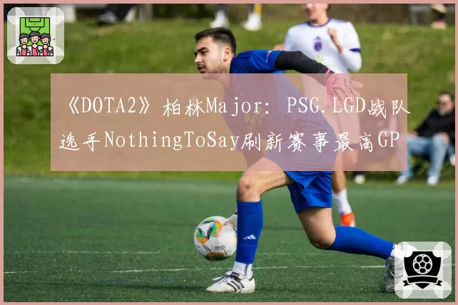 《DOTA2》柏林Major:PSG.LGD战队选手NothingToSay刷新赛事最高GPM纪录