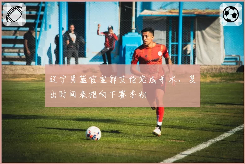 辽宁男篮官宣郭艾伦完成手术,复出时间表指向下赛季初