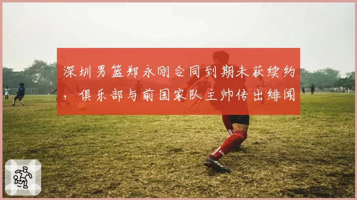深圳男篮郑永刚合同到期未获续约,俱乐部与前国家队主帅传出绯闻