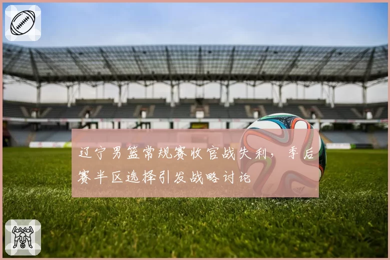 辽宁男篮常规赛收官战失利,季后赛半区选择引发战略讨论