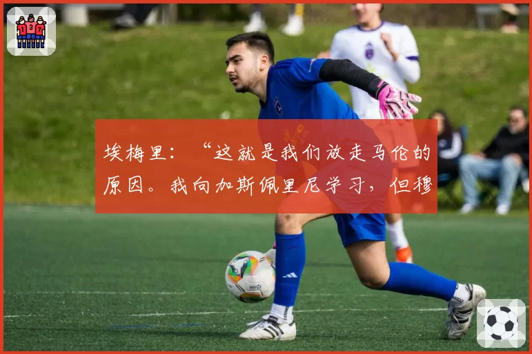 埃梅里：“这就是我们放走马伦的原因。我向加斯佩里尼学习，但穆里尼奥的罗马……”