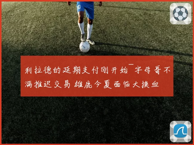 利拉德的延期支付刚开始~字母哥不满推迟交易 雄鹿今夏面临大换血
