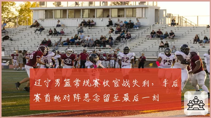 辽宁男篮常规赛收官战失利,季后赛首轮对阵悬念留至最后一刻