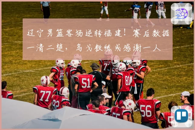 辽宁男篮客场逆转福建!赛后数据一清二楚,乌戈教练或感谢一人