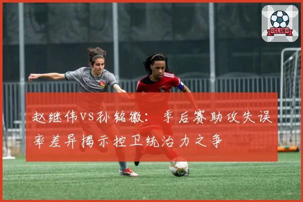 赵继伟vs孙铭徽:季后赛助攻失误率差异揭示控卫统治力之争