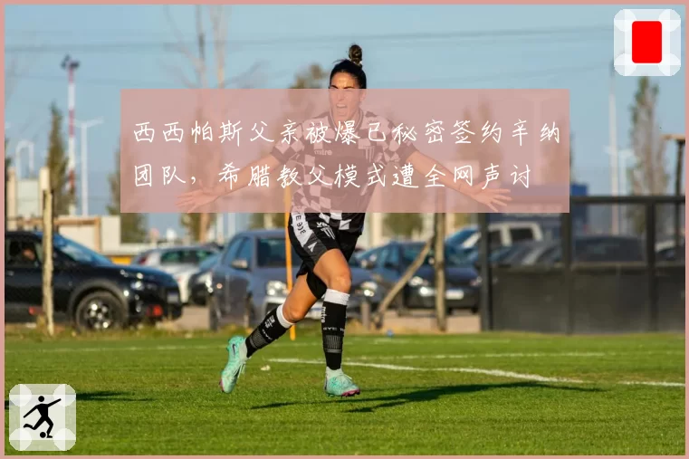 西西帕斯父亲被爆已秘密签约辛纳团队，希腊教父模式遭全网声讨