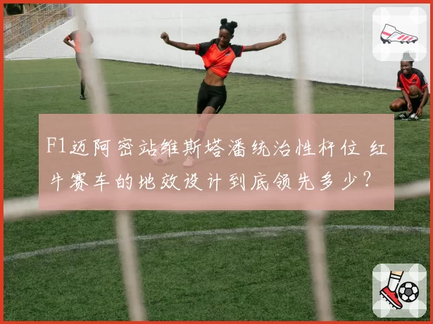 F1迈阿密站维斯塔潘统治性杆位 红牛赛车的地效设计到底领先多少?