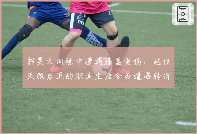 郭昊文训练中遭遇膝盖重伤,这位天赋后卫的职业生涯会否遭遇转折?