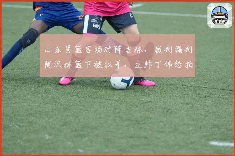 山东男篮客场对阵吉林，裁判漏判陶汉林篮下被拉手，主帅丁伟怒拍技术台遭警告