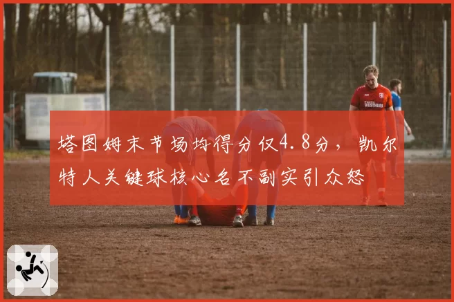 塔图姆末节场均得分仅4.8分，凯尔特人关键球核心名不副实引众怒