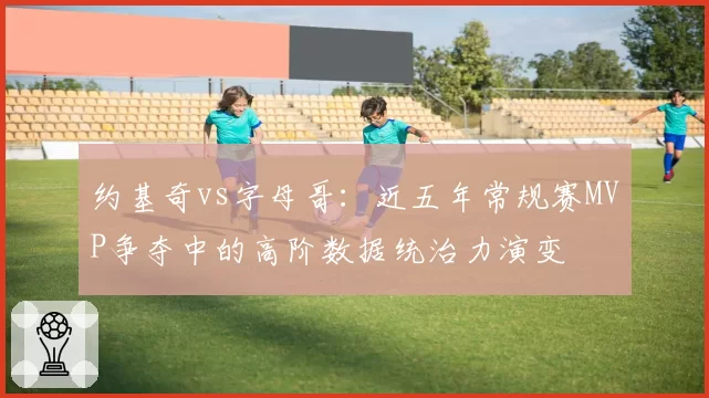 约基奇vs字母哥：近五年常规赛MVP争夺中的高阶数据统治力演变