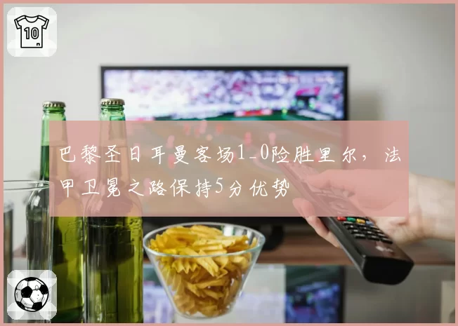 巴黎圣日耳曼客场1_0险胜里尔，法甲卫冕之路保持5分优势