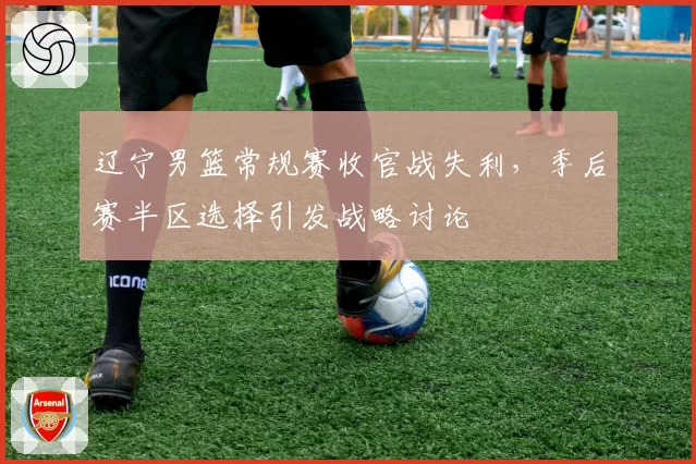 辽宁男篮常规赛收官战失利,季后赛半区选择引发战略讨论