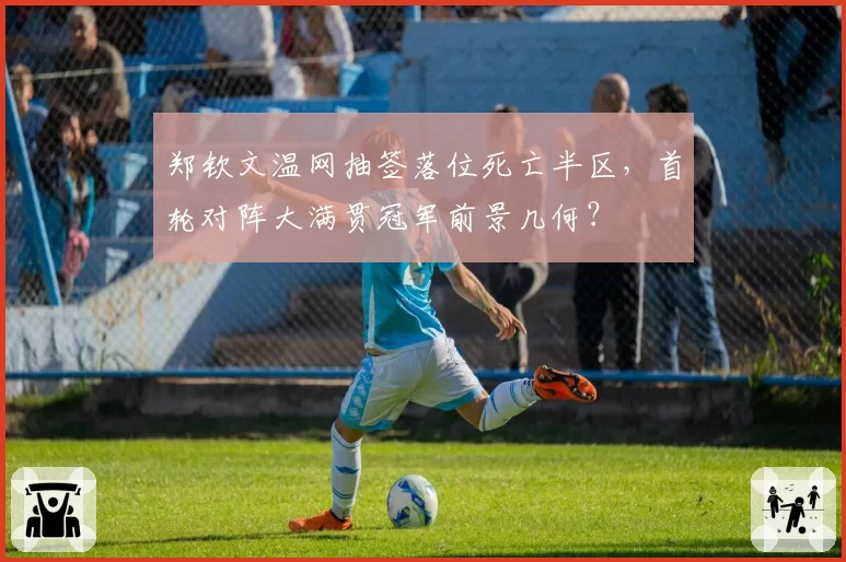 郑钦文温网抽签落位死亡半区，首轮对阵大满贯冠军前景几何？