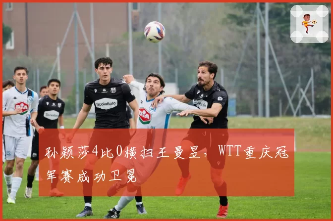 孙颖莎4比0横扫王曼昱,WTT重庆冠军赛成功卫冕