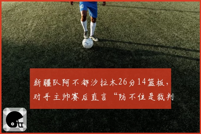 新疆队阿不都沙拉木26分14篮板,对手主帅赛后直言“防不住是裁判问题”