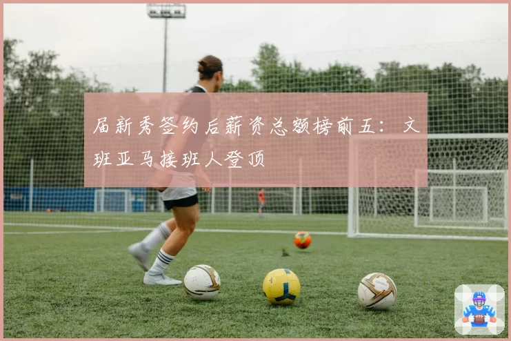 届新秀签约后薪资总额榜前五：文班亚马接班人登顶