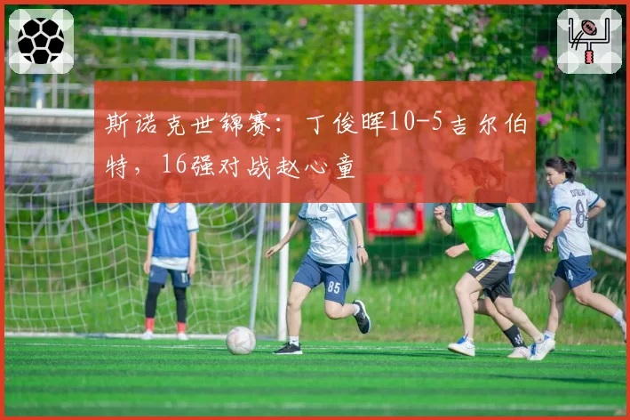 斯诺克世锦赛：丁俊晖10-5吉尔伯特，16强对战赵心童