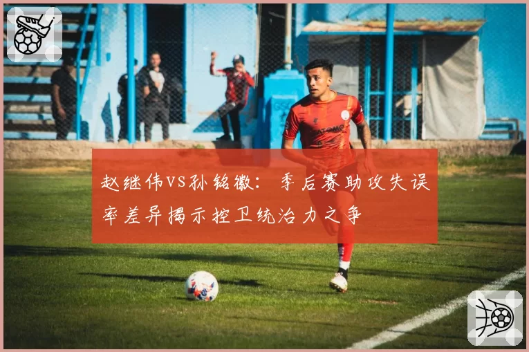 赵继伟vs孙铭徽：季后赛助攻失误率差异揭示控卫统治力之争