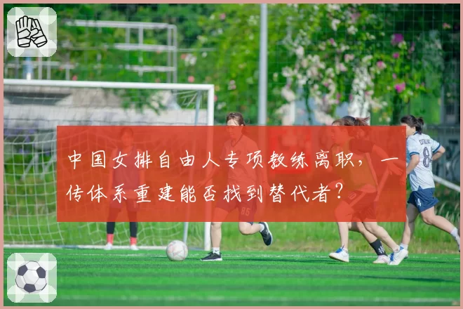 中国女排自由人专项教练离职，一传体系重建能否找到替代者？