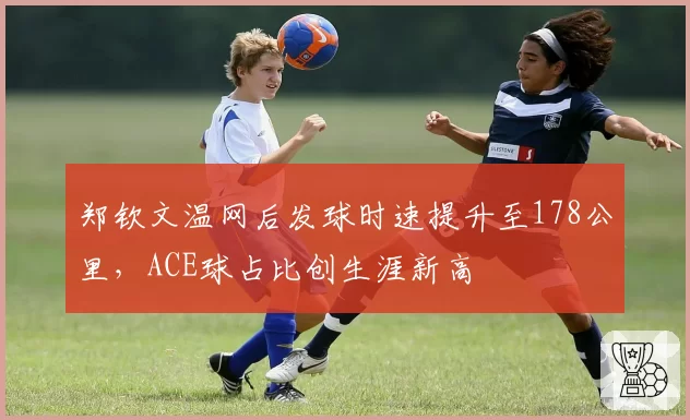 郑钦文温网后发球时速提升至178公里，ACE球占比创生涯新高