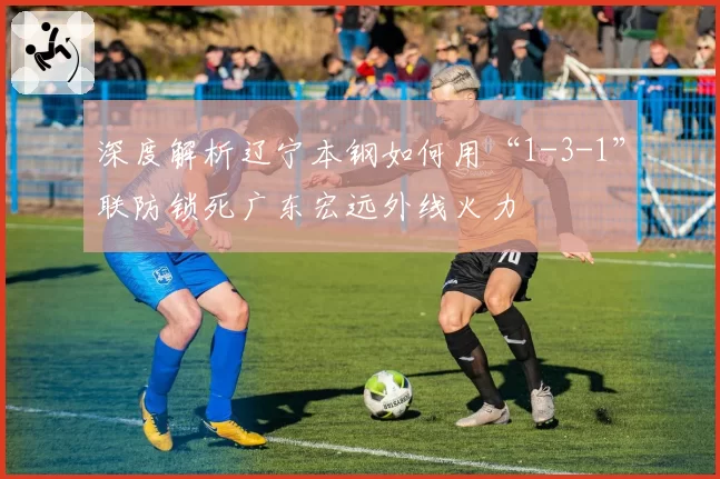 深度解析辽宁本钢如何用“1-3-1”联防锁死广东宏远外线火力