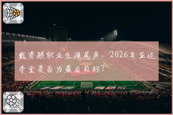 戴资颖职业生涯尾声，2026年亚运夺金是否为最后目标？