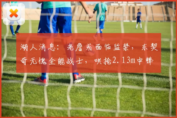 湖人消息:老詹或面临监禁,东契奇无愧全能战士,哄抢2.13m中锋