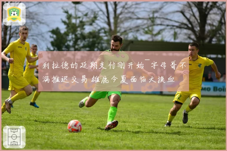 利拉德的延期支付刚开始~字母哥不满推迟交易 雄鹿今夏面临大换血