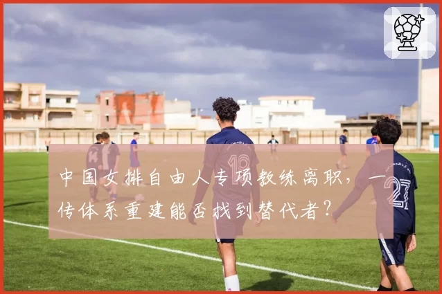 中国女排自由人专项教练离职,一传体系重建能否找到替代者?