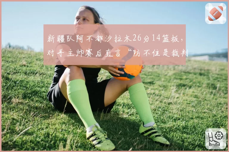 新疆队阿不都沙拉木26分14篮板,对手主帅赛后直言“防不住是裁判问题”