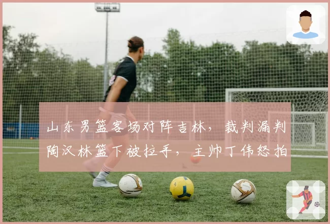 山东男篮客场对阵吉林，裁判漏判陶汉林篮下被拉手，主帅丁伟怒拍技术台遭警告