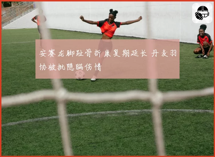 安赛龙脚趾骨折康复期延长 丹麦羽协被批隐瞒伤情