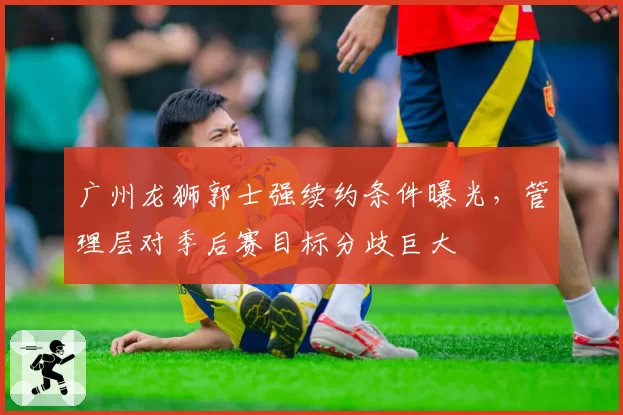 广州龙狮郭士强续约条件曝光，管理层对季后赛目标分歧巨大