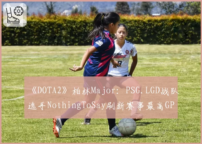 《DOTA2》柏林Major:PSG.LGD战队选手NothingToSay刷新赛事最高GPM纪录