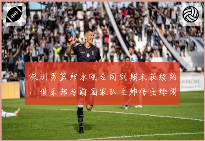 深圳男篮郑永刚合同到期未获续约,俱乐部与前国家队主帅传出绯闻